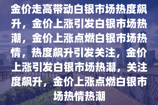 金价走高带动白银市场热度飙升，金价上涨引发白银市场热潮，金价上涨点燃白银市场热情，热度飙升引发关注，金价上涨引发白银市场热潮，关注度飙升，金价上涨点燃白银市场热情热潮